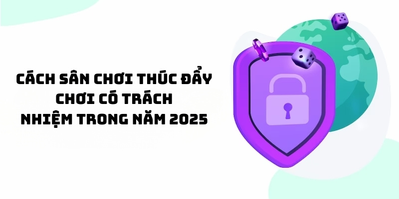 Cách sân chơi thúc đẩy chơi có trách nhiệm trong năm 2025